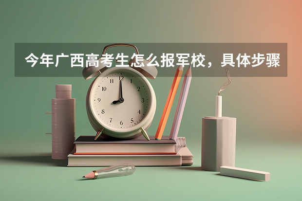 今年广西高考生怎么报军校，具体步骤是什么，请求哪位前辈给说说