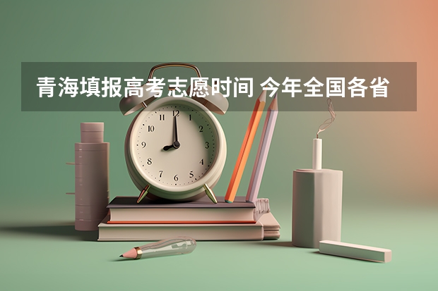 青海填报高考志愿时间 今年全国各省的高考志愿填报时间是几号？