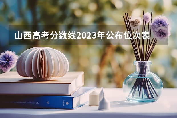 山西高考分数线2023年公布位次表（各大学录取分数线一览表）
