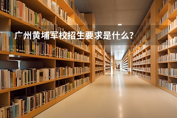 广州黄埔军校招生要求是什么？
