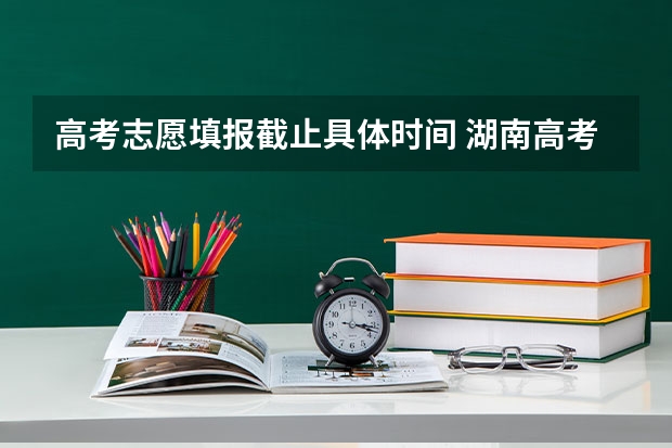 高考志愿填报截止具体时间 湖南高考报志愿时间和截止时间具体几点