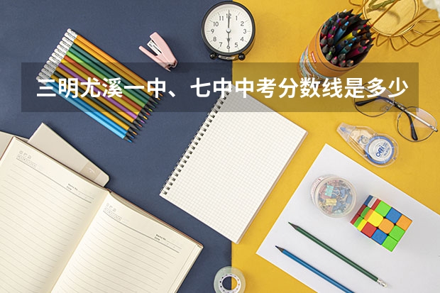 三明尤溪一中、七中中考分数线是多少？