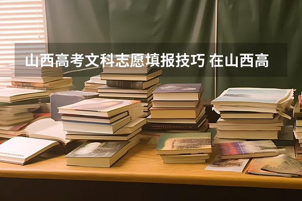 山西高考文科志愿填报技巧 在山西高考完孩子填报志愿应该注意点啥？
