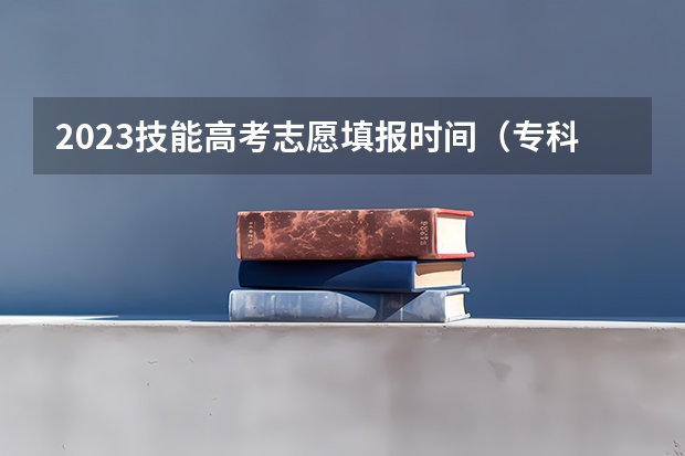 2023技能高考志愿填报时间（专科几号填报高考志愿）