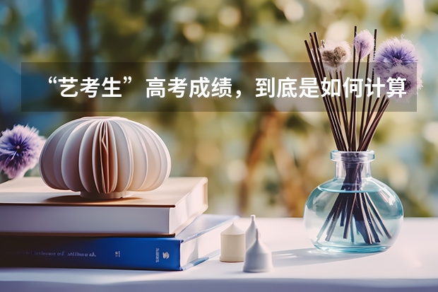 “艺考生”高考成绩，到底是如何计算的？文化课成绩不好，艺考生如何应对？