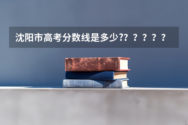 沈阳市高考分数线是多少?？？？？？？？？？？？？？