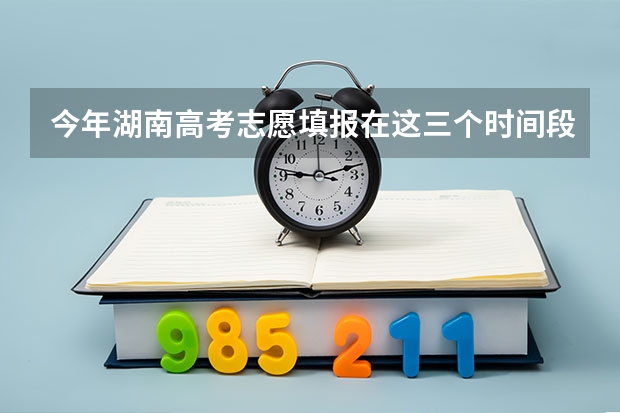 今年湖南高考志愿填报在这三个时间段 湖南高考报志愿时间和截止时间具体几点