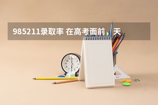 985211录取率 在高考面前，天津户口是不是比北京户口还占优势？