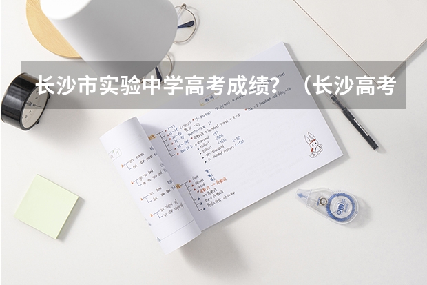 长沙市实验中学高考成绩？（长沙高考准考证发放时间及打印查询网址平台入口）