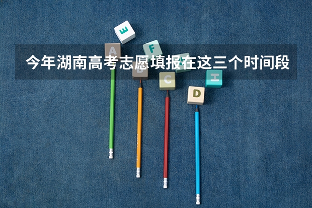 今年湖南高考志愿填报在这三个时间段 河南高考填报志愿时间2023