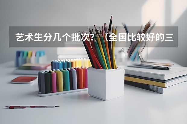 艺术生分几个批次？（全国比较好的三本院校）