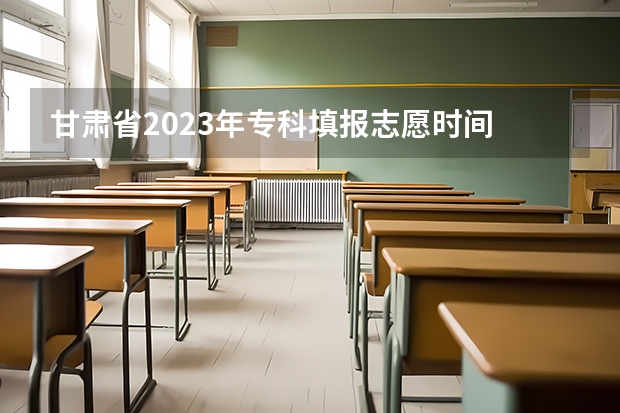 甘肃省2023年专科填报志愿时间 甘肃省高考填报志愿时间