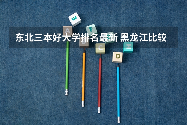 东北三本好大学排名最新 黑龙江比较好的三本大学