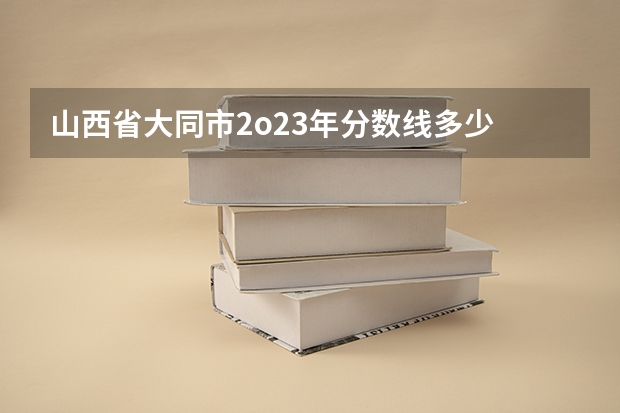 山西省大同市2o23年分数线多少