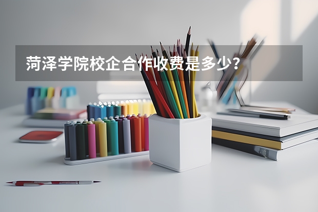 菏泽学院校企合作收费是多少？