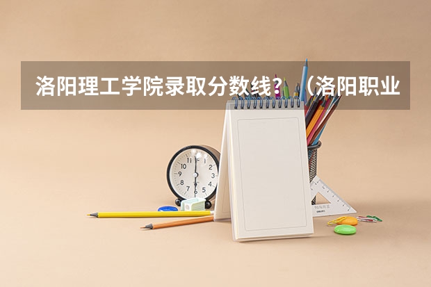 洛阳理工学院录取分数线？（洛阳职业技术学院专业分数线）