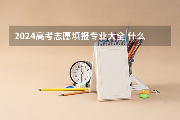 2024高考志愿填报专业大全 什么专业值得报