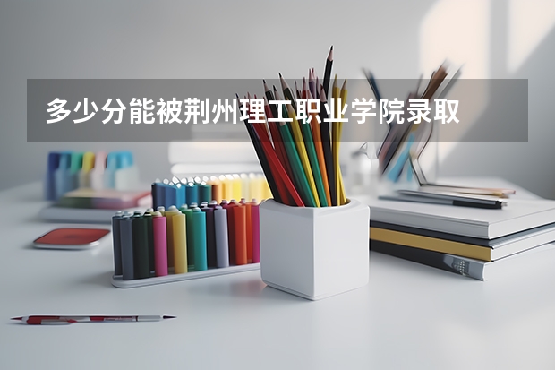 多少分能被荆州理工职业学院录取