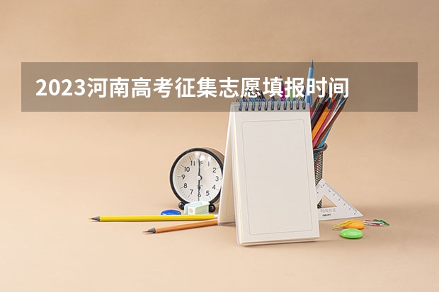 2023河南高考征集志愿填报时间 河南高考填报志愿时间2023