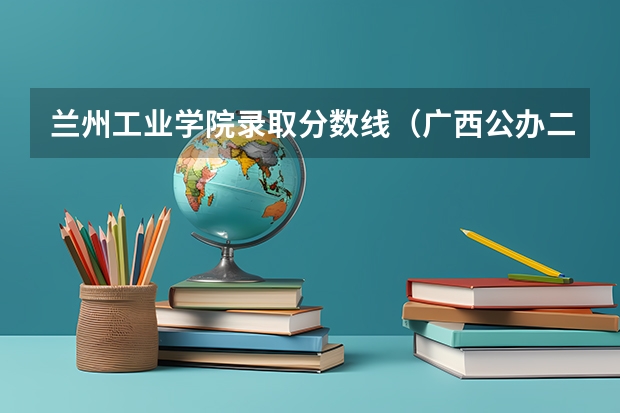 兰州工业学院录取分数线（广西公办二本大学排名及分数线）