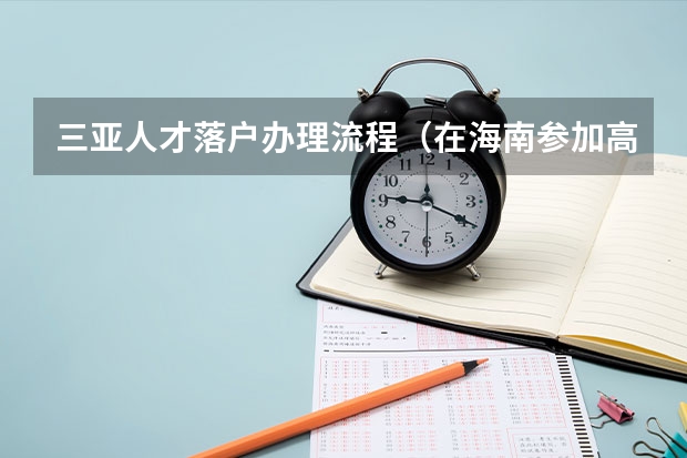 三亚人才落户办理流程（在海南参加高考的条件？）