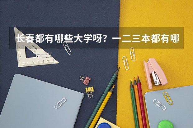 长春都有哪些大学呀？一二三本都有哪些呀？录取分数线都是多少呀？谢谢了