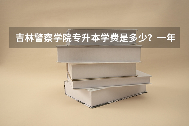 吉林警察学院专升本学费是多少？一年多少？