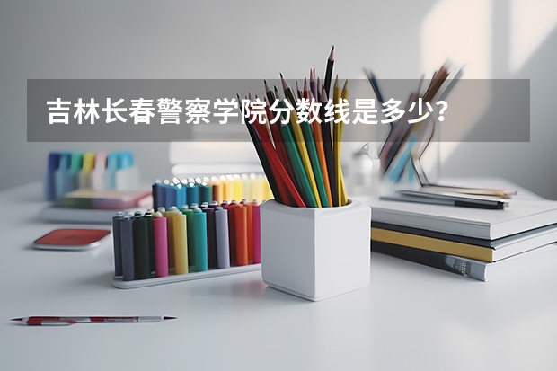 吉林长春警察学院分数线是多少？
