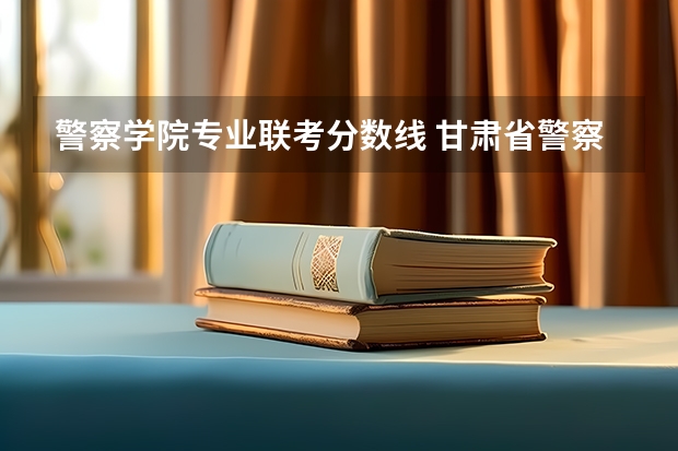 警察学院专业联考分数线 甘肃省警察职业学院能参加联考的公安专业录取分数预估线？
