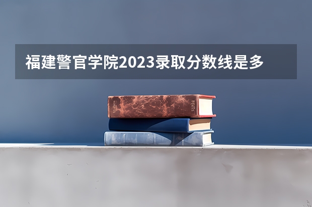 福建警官学院2023录取分数线是多少