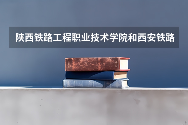 陕西铁路工程职业技术学院和西安铁路职业技术学院有什么区别？