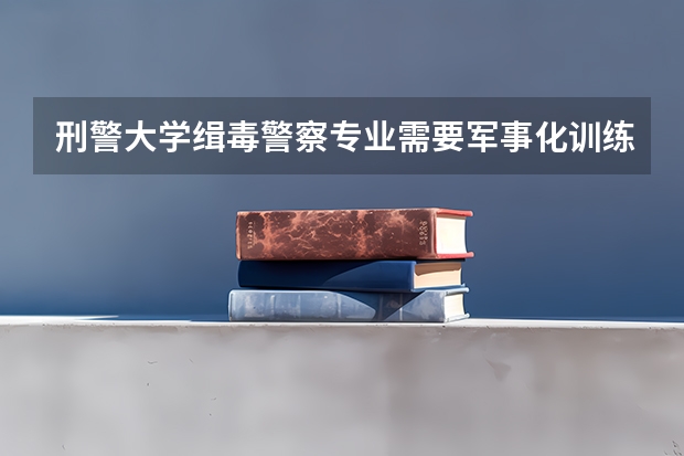 刑警大学缉毒警察专业需要军事化训练吗