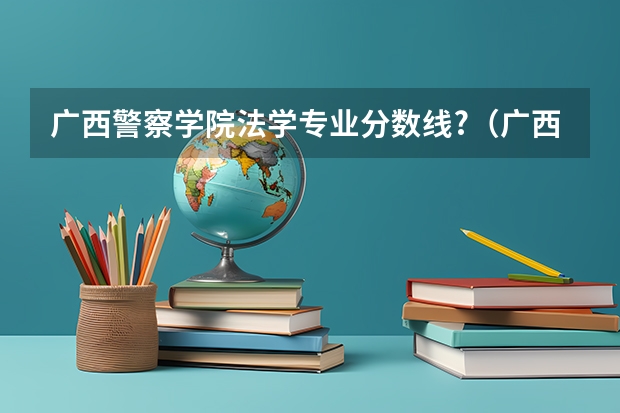 广西警察学院法学专业分数线?（广西警察学院分数线）
