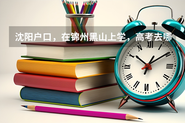 沈阳户口，在锦州黑山上学，高考去哪考？ 锦州医科大学成人高考报名入口？