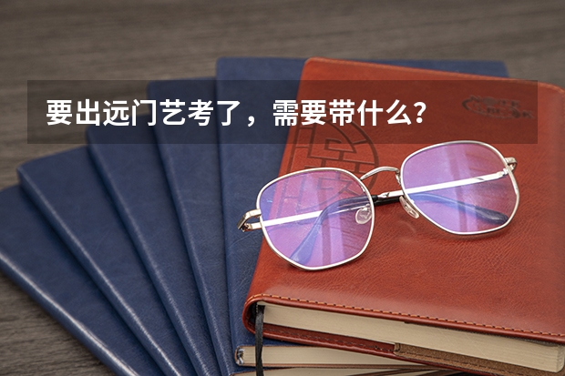 要出远门艺考了，需要带什么？