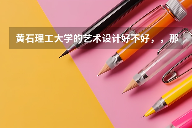 黄石理工大学的艺术设计好不好，，那学校咋样、。、. 黄石女子艺术学校读出来好找工作么？