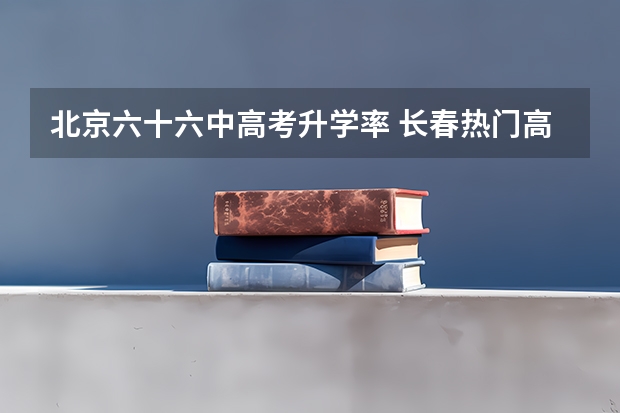 北京六十六中高考升学率 长春热门高中近三年高考数据！哪所浮动最大？家长收藏