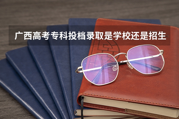广西高考专科投档录取是学校还是招生考试院 广西二本录取时间