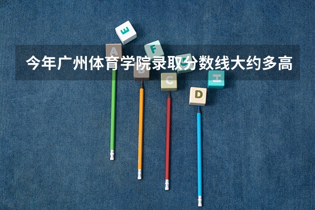 今年广州体育学院录取分数线大约多高? 广州体育学院分数线