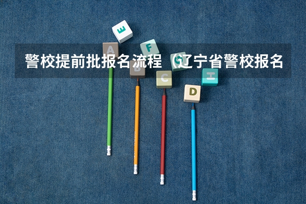 警校提前批报名流程（辽宁省警校报名时间与流程）