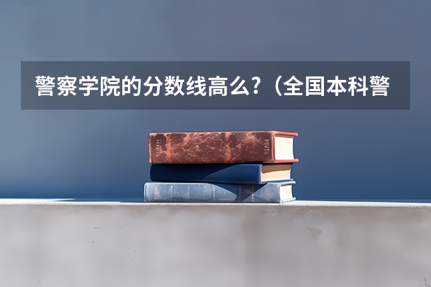 警察学院的分数线高么?（全国本科警校分数线？）
