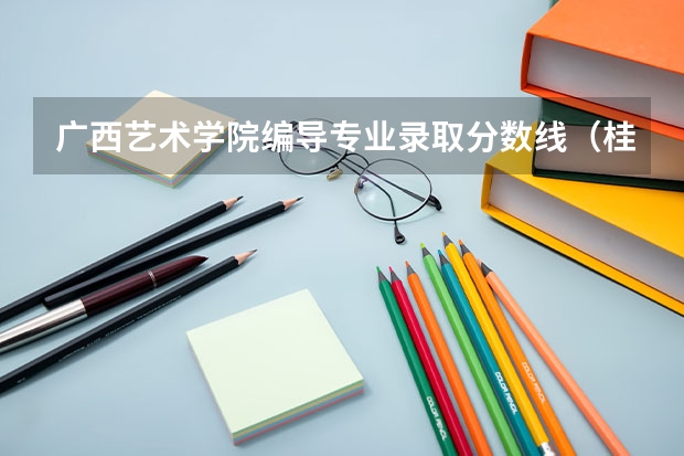 广西艺术学院编导专业录取分数线（桂林艺术学院是几本）