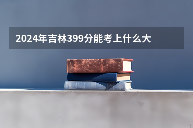 2024年吉林399分能考上什么大学？