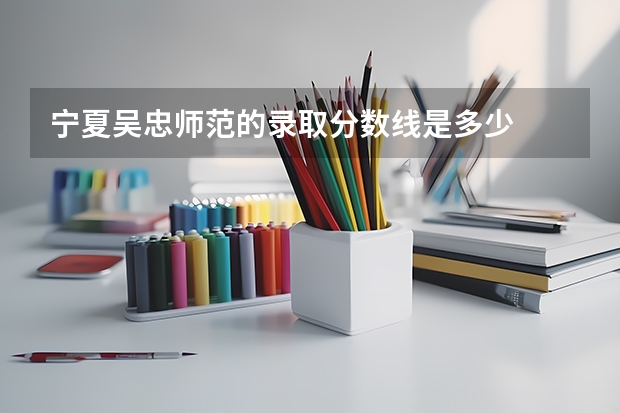宁夏吴忠师范的录取分数线是多少