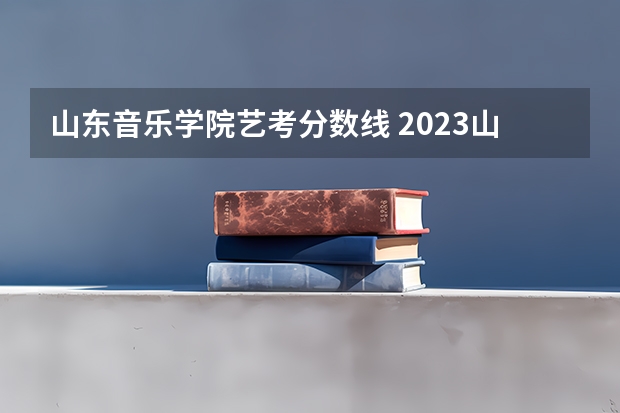 山东音乐学院艺考分数线 2023山东艺考分数线