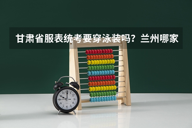 甘肃省服表统考要穿泳装吗？兰州哪家艺术培训机构有专业的服表艺考培训？