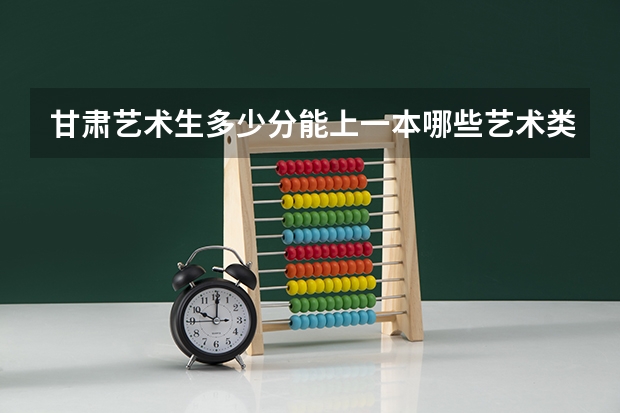 甘肃艺术生多少分能上一本哪些艺术类一本大学好考