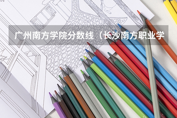 广州南方学院分数线（长沙南方职业学院的录取分数线）