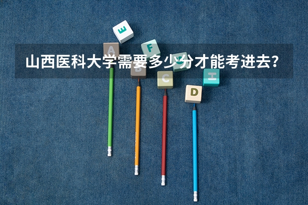 山西医科大学需要多少分才能考进去？山西医科大学难考吗？