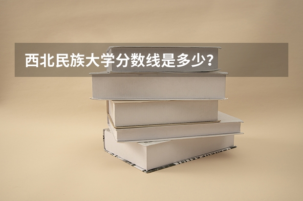西北民族大学分数线是多少？